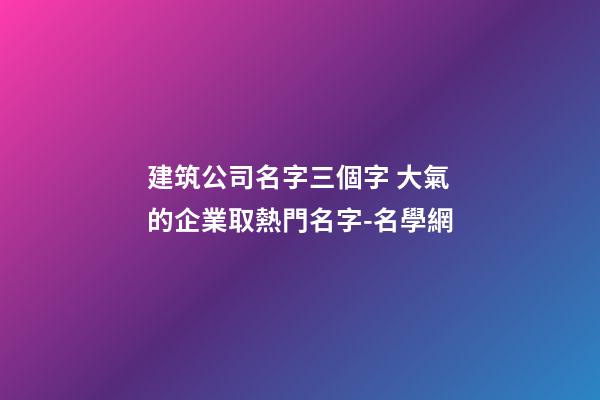 建筑公司名字三個字 大氣的企業取熱門名字-名學網